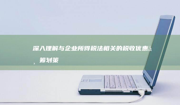 深入理解与企业所得税法相关的税收优惠与筹划策略