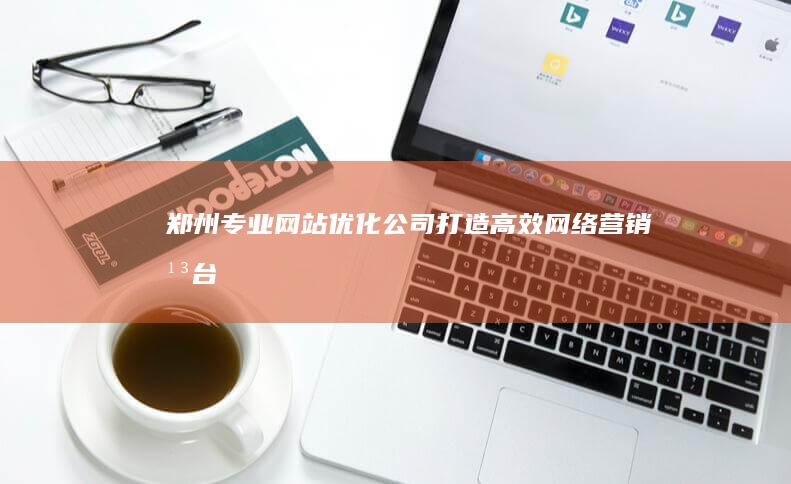 郑州专业网站优化公司：打造高效网络营销平台